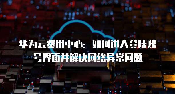 华为云费用中心:如何进入登陆账号界面并解决网络异常问题