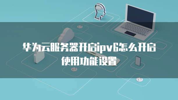 华为云服务器开启ipv6怎么开启使用功能设置
