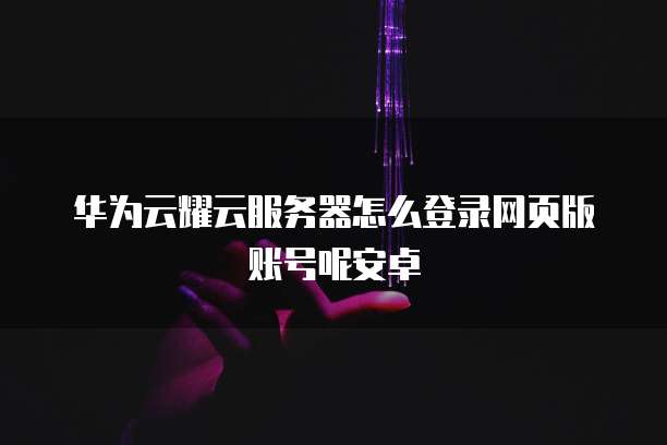 华为云耀云服务器怎么登录网页版账号呢安卓