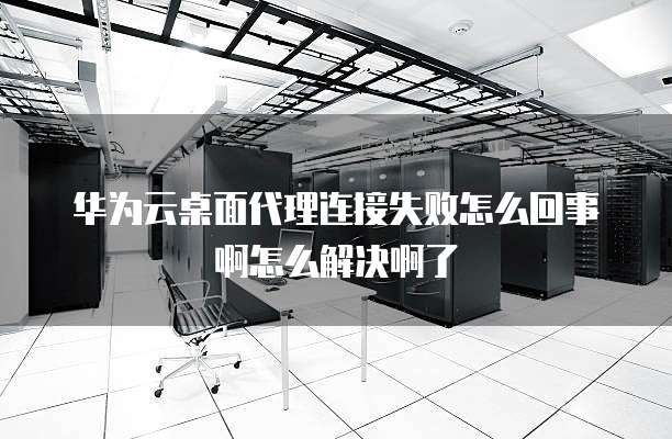 华为云桌面代理连接失败怎么回事啊怎么解决啊了