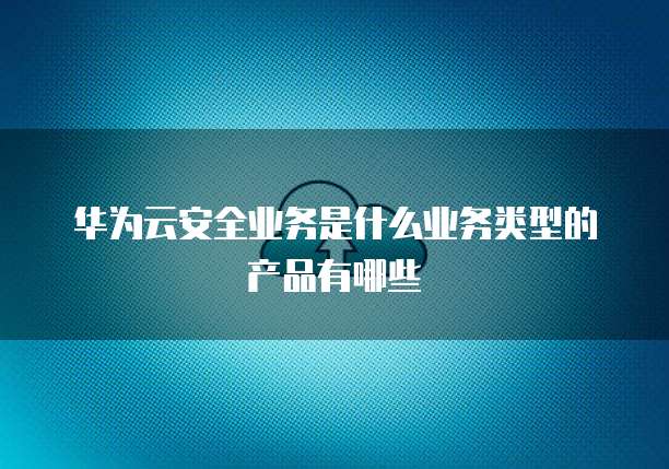 华为云安全业务是什么业务类型的产品有哪些