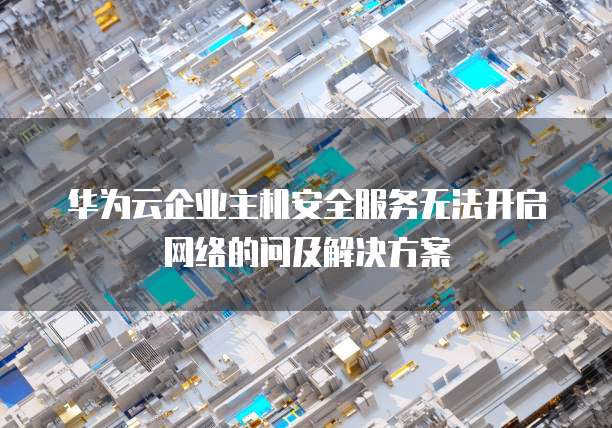 华为云企业主机安全服务无法开启网络的问及解决方案