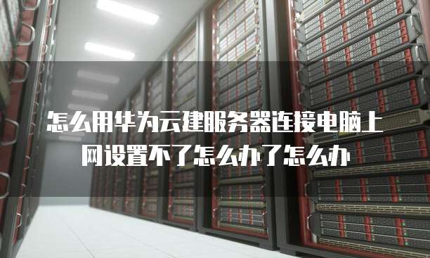怎么用华为云建服务器连接电脑上网设置不了怎么办了怎么办