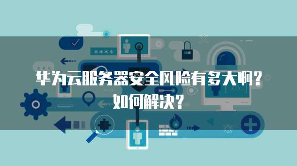 华为云服务器安全风险有多大啊?如何解决?