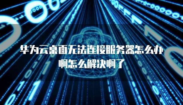 华为云桌面无法连接服务器怎么办啊怎么解决啊了