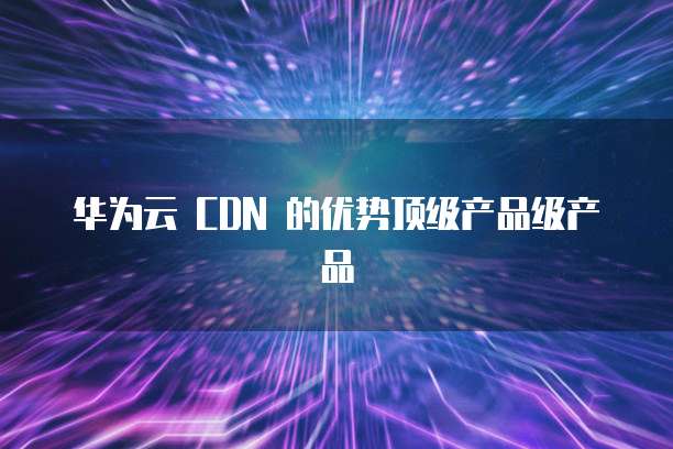 华为云 CDN 的优势顶级产品级产品