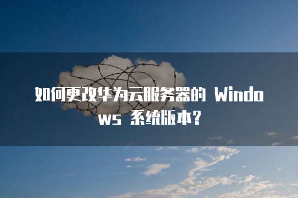 如何更改华为云服务器的 Windows 系统版本?