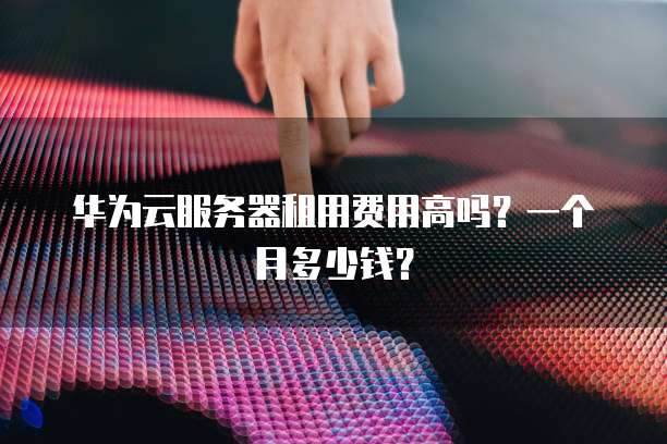 华为云服务器租用费用高吗？一个月多少钱？