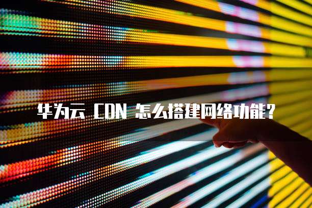 华为云 CDN 怎么搭建网络功能？