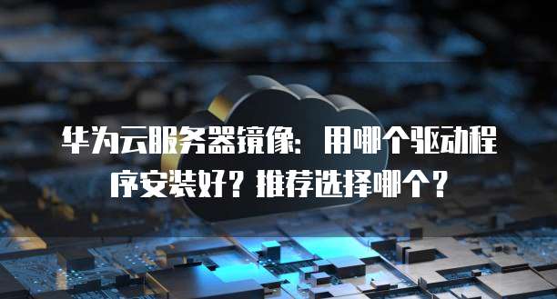 华为云服务器镜像:用哪个驱动程序安装好?推荐选择哪个?