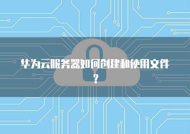 华为云服务器如何创建和使用文件?