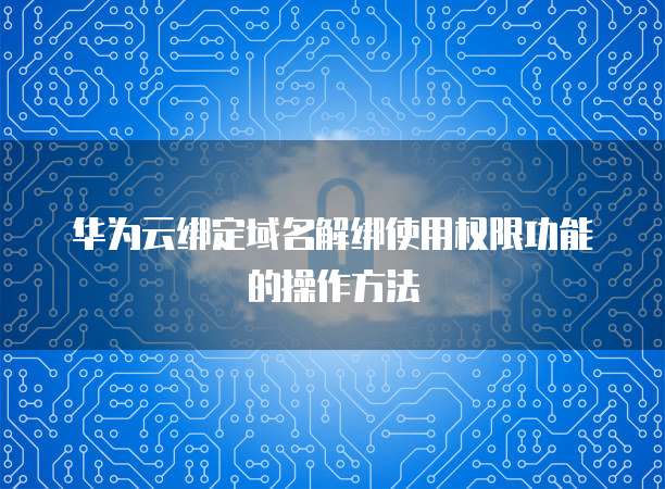 华为云绑定域名解绑使用权限功能的操作方法