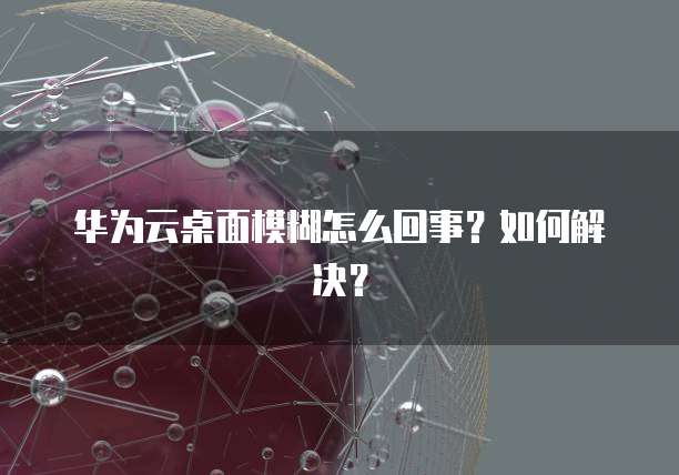 华为云桌面模糊怎么回事？如何解决？