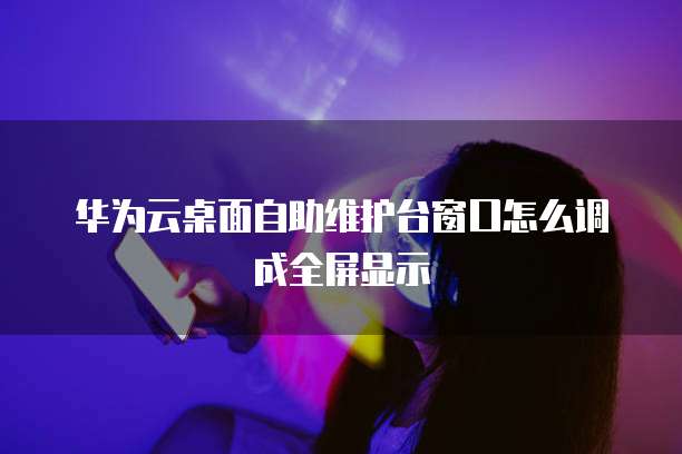 华为云桌面自助维护台窗口怎么调成全屏显示