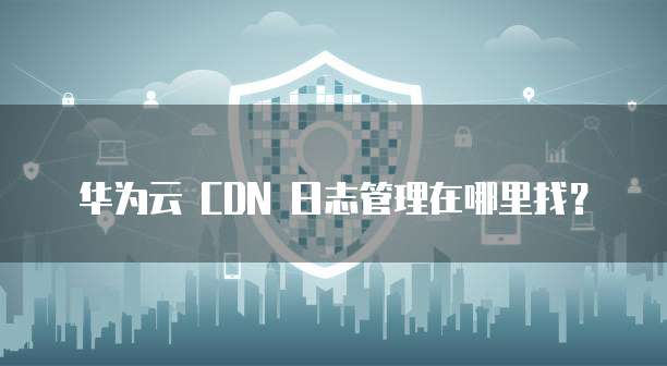 华为云 CDN 日志管理在哪里找?