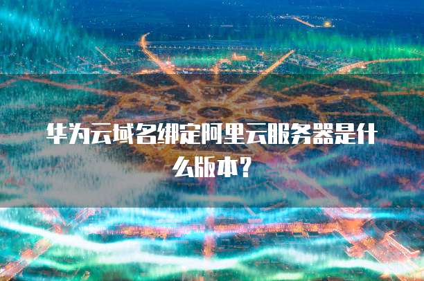 华为云域名绑定阿里云服务器是什么版本?