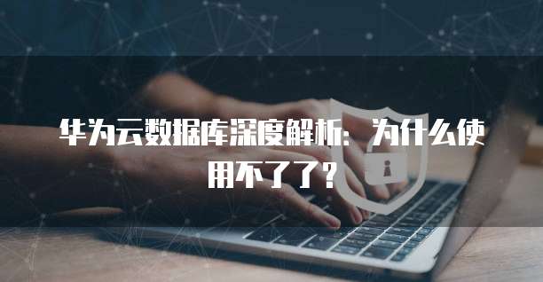 华为云数据库深度解析：为什么使用不了了？