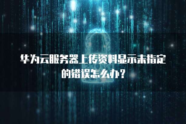 华为云服务器上传资料显示未指定的错误怎么办？