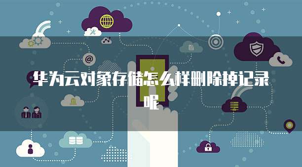 华为云对象存储怎么样删除掉记录呢