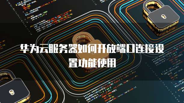 华为云服务器如何开放端口连接设置功能使用