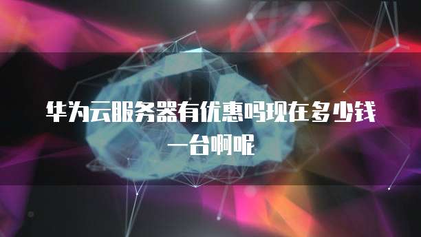 华为云服务器有优惠吗现在多少钱一台啊呢
