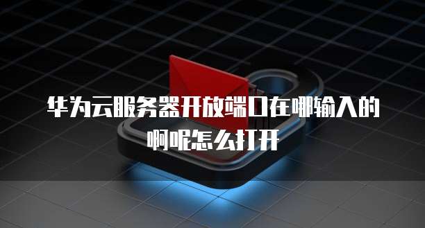 华为云服务器开放端口在哪输入的啊呢怎么打开