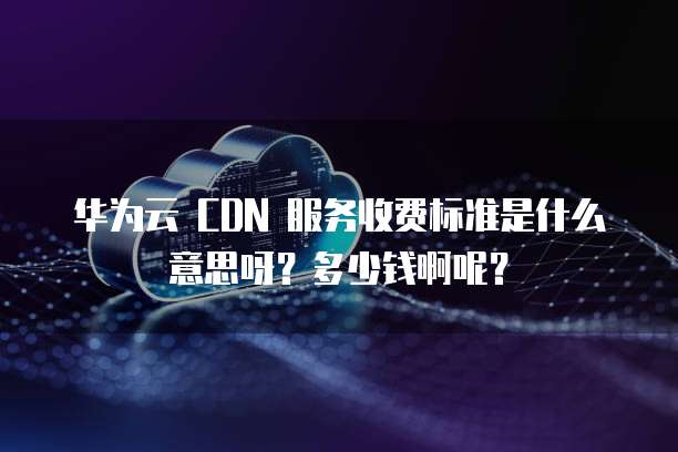 华为云 CDN 服务收费标准是什么意思呀?多少钱啊呢?