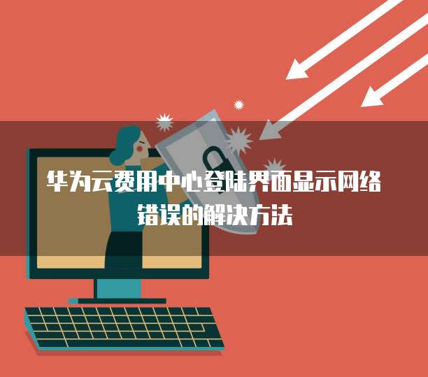 华为云费用中心登陆界面显示网络错误的解决方法