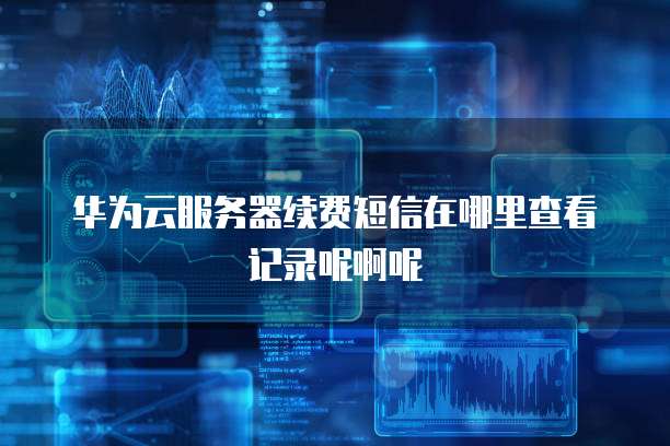 华为云服务器续费短信在哪里查看记录呢啊呢