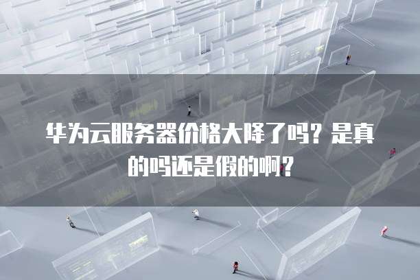 华为云服务器价格大降了吗?是真的吗还是假的啊?