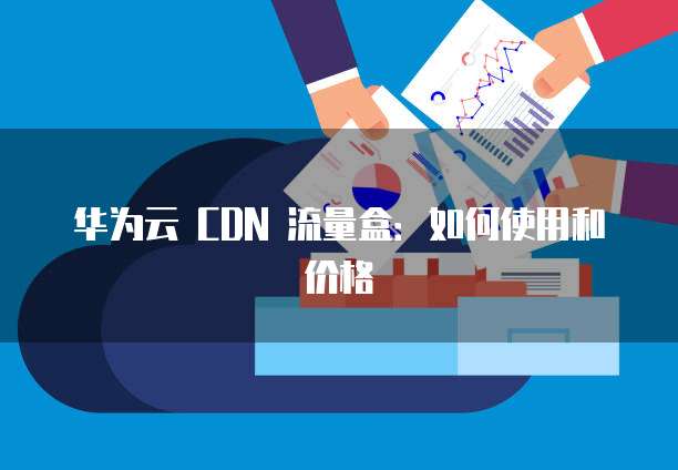 华为云 CDN 流量盒:如何使用和价格