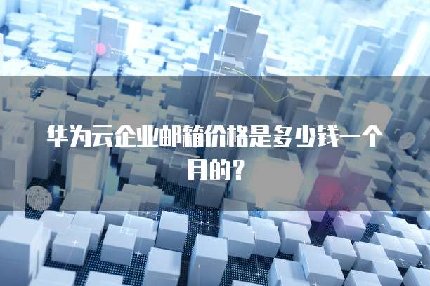 华为云企业邮箱价格是多少钱一个月的?
