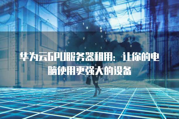 华为云GPU服务器租用:让你的电脑使用更强大的设备