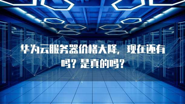 华为云服务器价格大降,现在还有吗?是真的吗?