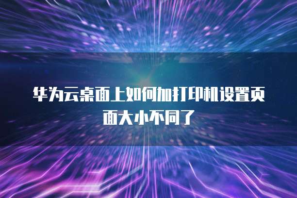 华为云桌面上如何加打印机设置页面大小不同了