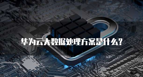华为云大数据处理方案是什么?