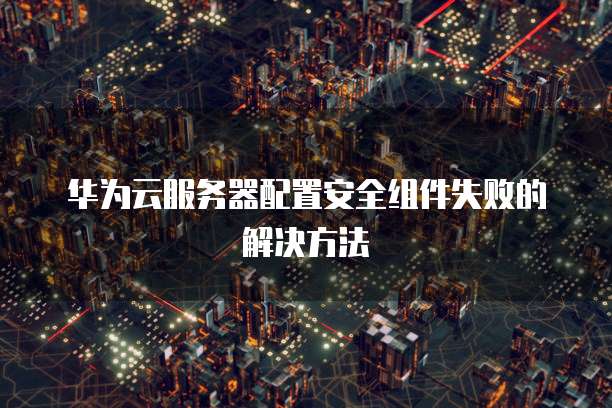 华为云服务器配置安全组件失败的解决方法