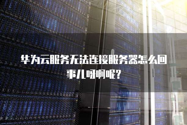 华为云服务无法连接服务器怎么回事儿呀啊呢?