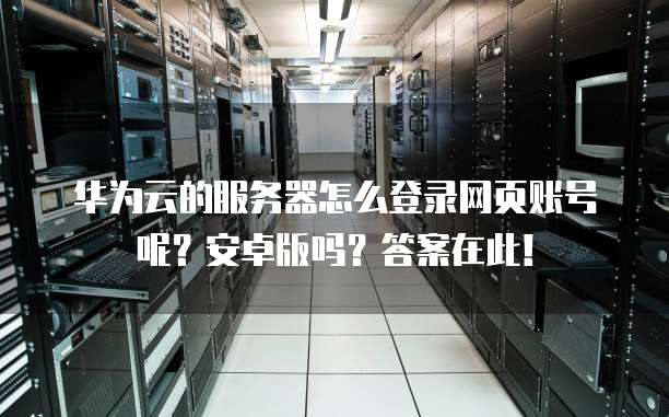 华为云的服务器怎么登录网页账号呢?安卓版吗?答案在此!