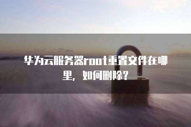 华为云服务器root重置文件在哪里,如何删除?