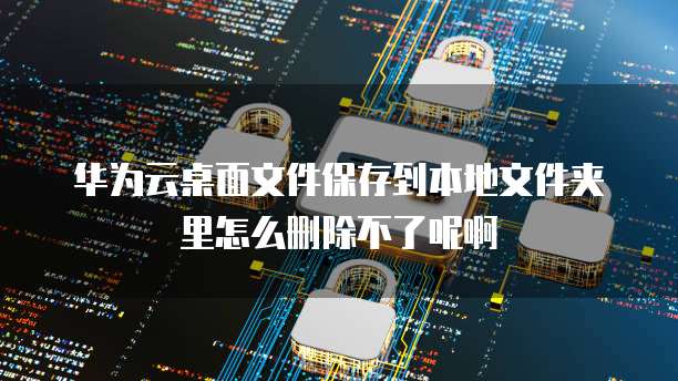 华为云桌面文件保存到本地文件夹里怎么删除不了呢啊