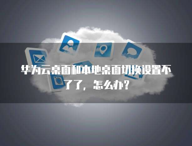 华为云桌面和本地桌面切换设置不了了,怎么办?