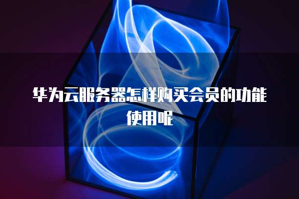 华为云服务器怎样购买会员的功能使用呢