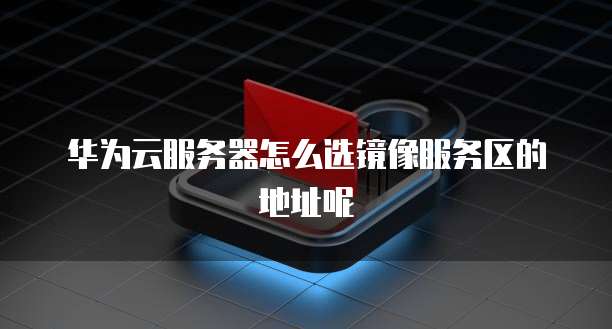 华为云服务器怎么选镜像服务区的地址呢