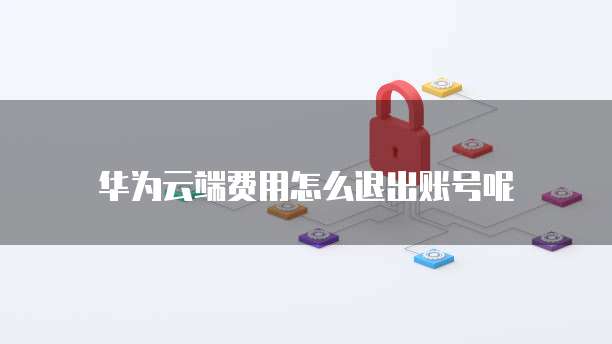 华为云端费用怎么退出账号呢
