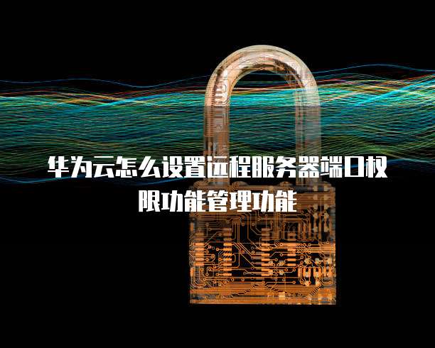 华为云怎么设置远程服务器端口权限功能管理功能