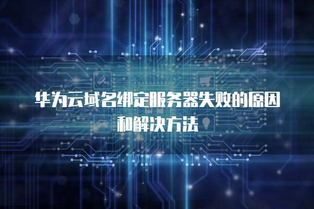 华为云域名绑定服务器失败的原因和解决方法