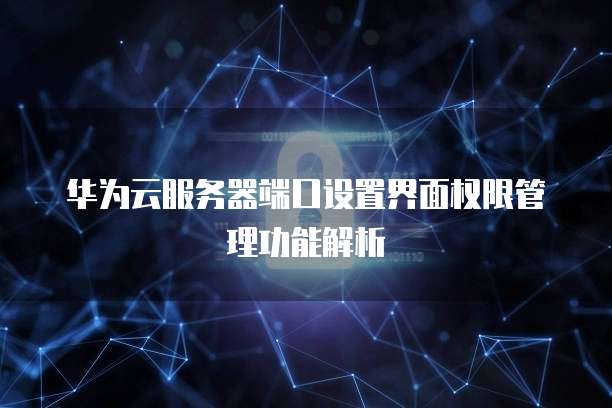 华为云服务器端口设置界面权限管理功能解析