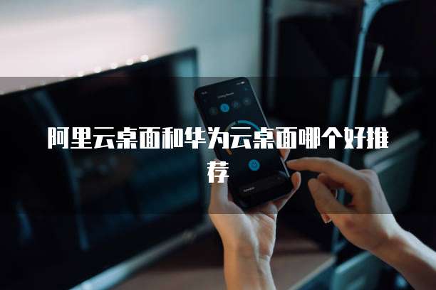 阿里云桌面和华为云桌面哪个好推荐