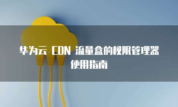 华为云 CDN 流量盒的权限管理器使用指南